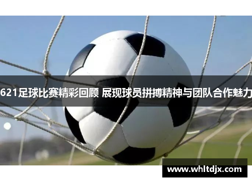 621足球比赛精彩回顾 展现球员拼搏精神与团队合作魅力