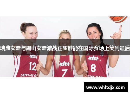 瑞典女篮与黑山女篮激战正酣谁能在国际赛场上笑到最后